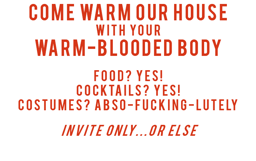 Come Warm Our House with your Warm-Blooded body Food? Yes! Cocktails? Yes! Costumes? Abso-fucking-lutely Invite only...or Else